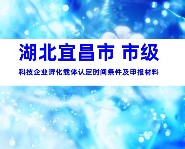 湖北宜昌市 市级科技企业孵化载体认定时间条件及申报材料